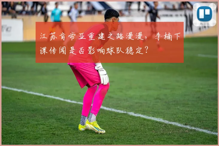 江苏肯帝亚重建之路漫漫，李楠下课传闻是否影响球队稳定？