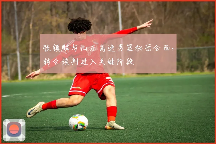 张镇麟与山东高速男篮秘密会面，转会谈判进入关键阶段