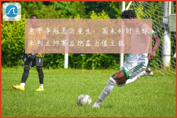 意甲争冠悬念重生，国米补时点球未判主帅赛后炮轰当值主裁