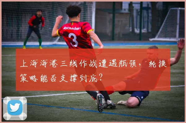 上海海港三线作战遭遇瓶颈，轮换策略能否支撑到底？